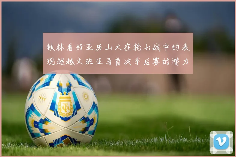 铁林看好亚历山大在抢七战中的表现超越文班亚马首次季后赛的潜力