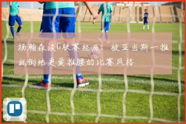 杨瀚森谈G联赛经历：被亚当斯一推就倒地更爱推腰的比赛风格