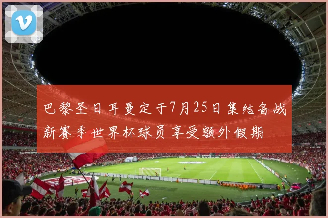 巴黎圣日耳曼定于7月25日集结备战新赛季世界杯球员享受额外假期