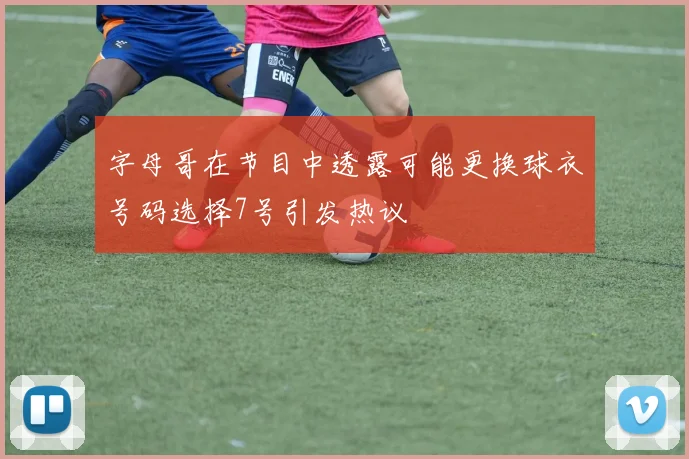 字母哥在节目中透露可能更换球衣号码选择7号引发热议