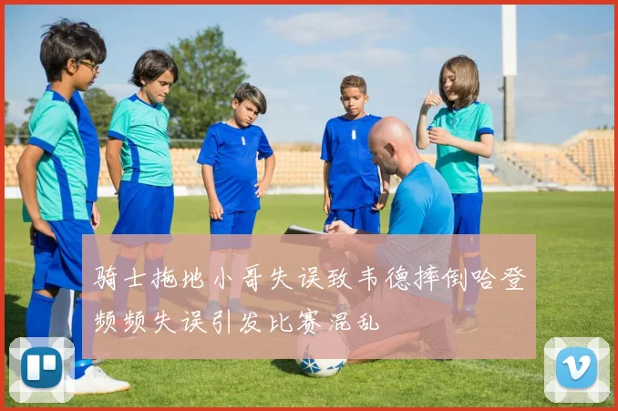 骑士拖地小哥失误致韦德摔倒哈登频频失误引发比赛混乱