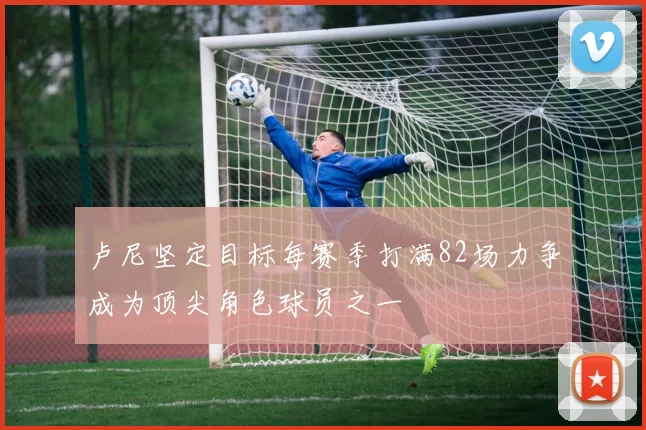 卢尼坚定目标每赛季打满82场力争成为顶尖角色球员之一