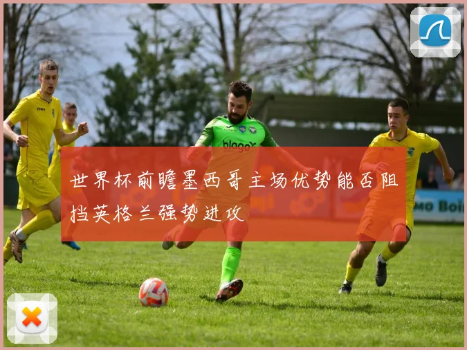 世界杯前瞻墨西哥主场优势能否阻挡英格兰强势进攻