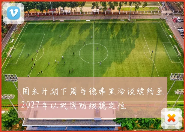 国米计划下周与德弗里洽谈续约至2027年以巩固防线稳定性