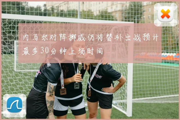 内马尔对阵挪威仍将替补出战预计最多30分钟上场时间