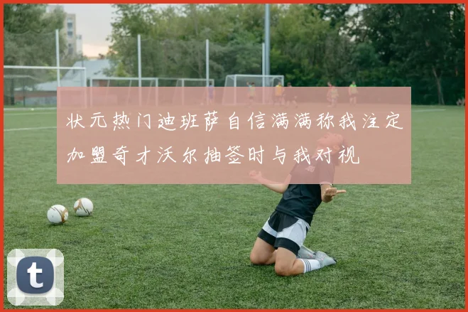 状元热门迪班萨自信满满称我注定加盟奇才沃尔抽签时与我对视