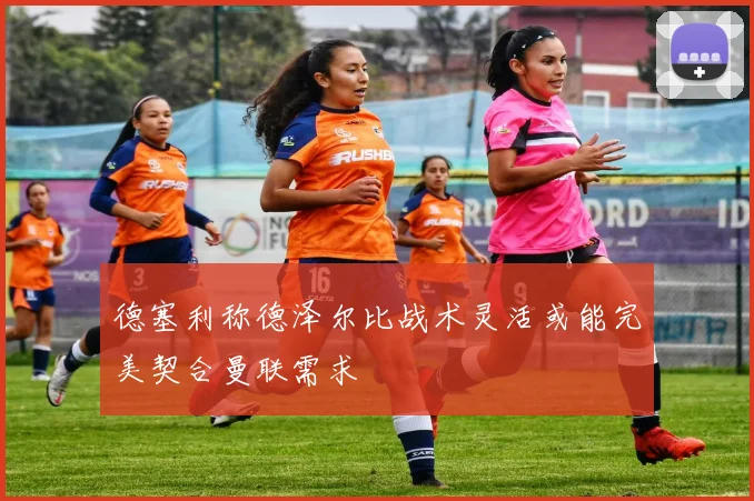 德塞利称德泽尔比战术灵活或能完美契合曼联需求