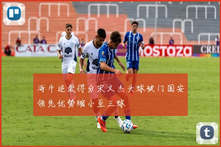 海牛逆袭得分宋文杰头球破门国安领先优势缩小至三球
