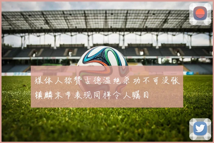 媒体人称赞古德温绝杀功不可没张镇麟末节表现同样令人瞩目