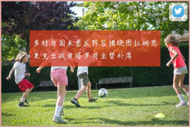 多特与国米首发阵容揭晓图拉姆恩里克出战劳塔罗将坐替补席