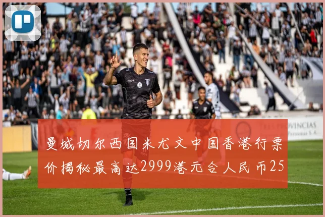 曼城切尔西国米尤文中国香港行票价揭秘最高达2999港元合人民币2598元