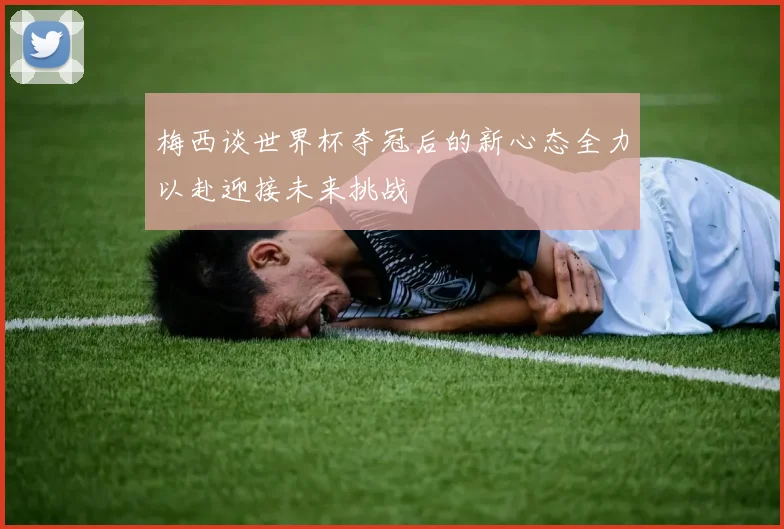 梅西谈世界杯夺冠后的新心态全力以赴迎接未来挑战