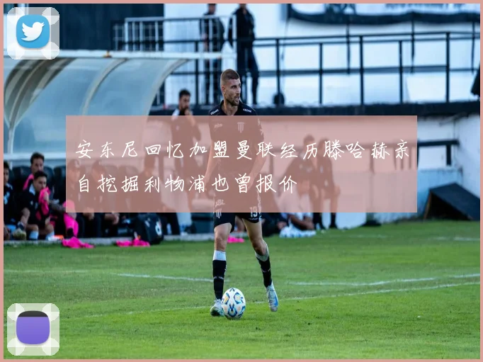 安东尼回忆加盟曼联经历滕哈赫亲自挖掘利物浦也曾报价