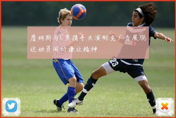 詹姆斯与C罗携手共演耐克广告展现运动员间的谦让精神