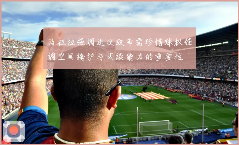 马祖拉强调进攻效率需珍惜球权强调空间掩护与阅读能力的重要性
