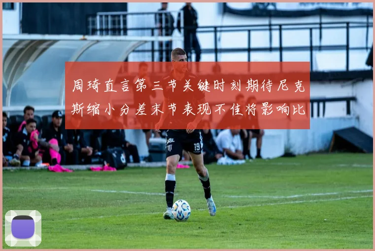 周琦直言第三节关键时刻期待尼克斯缩小分差末节表现不佳将影响比赛结果
