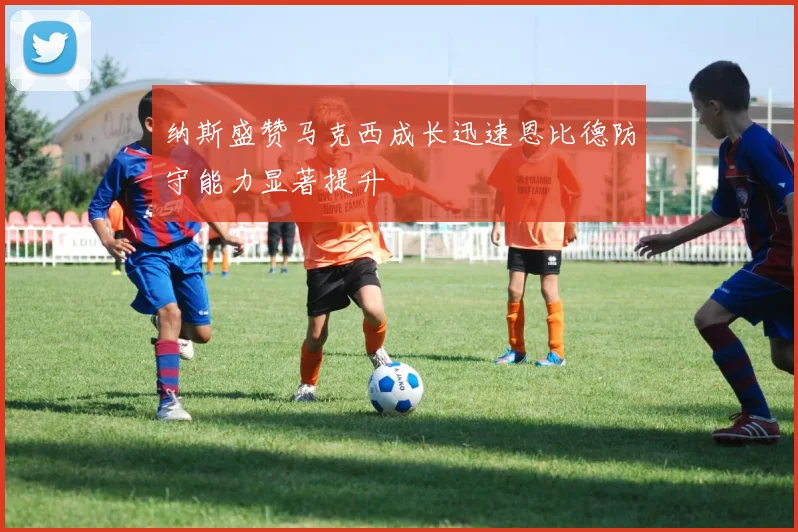 纳斯盛赞马克西成长迅速恩比德防守能力显著提升