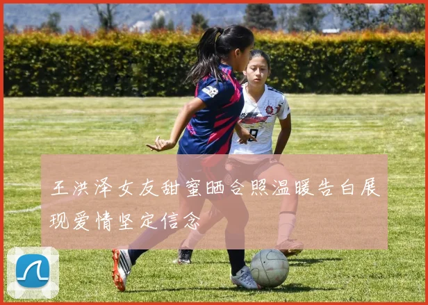 王洪泽女友甜蜜晒合照温暖告白展现爱情坚定信念