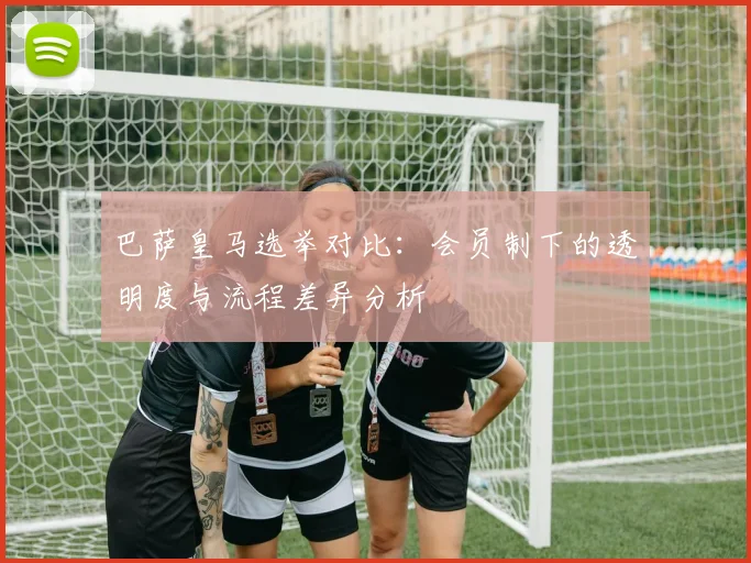 巴萨皇马选举对比：会员制下的透明度与流程差异分析