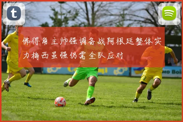 佛得角主帅强调备战阿根廷整体实力梅西虽强仍需全队应对