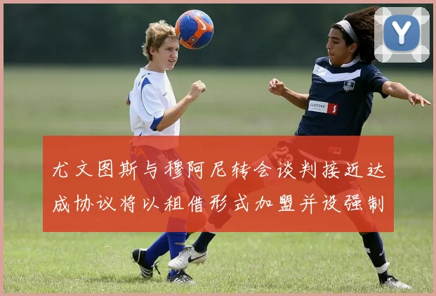 尤文图斯与穆阿尼转会谈判接近达成协议将以租借形式加盟并设强制买断条款