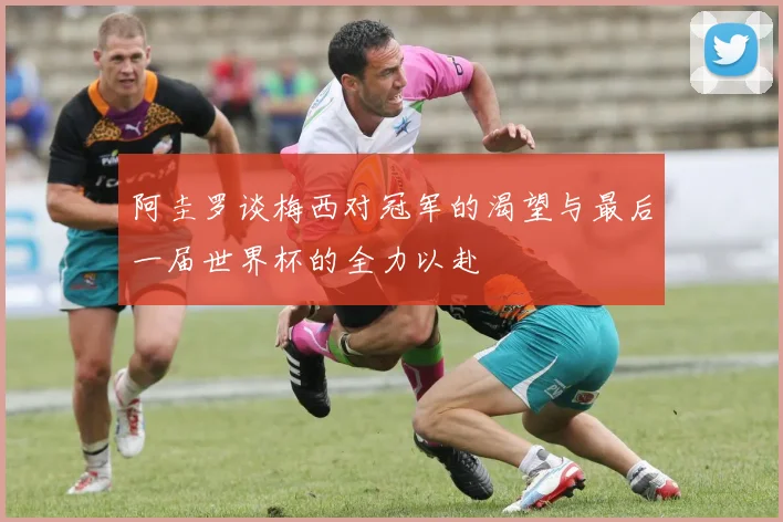 阿圭罗谈梅西对冠军的渴望与最后一届世界杯的全力以赴
