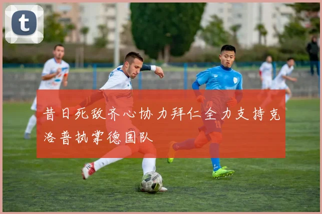 昔日死敌齐心协力拜仁全力支持克洛普执掌德国队